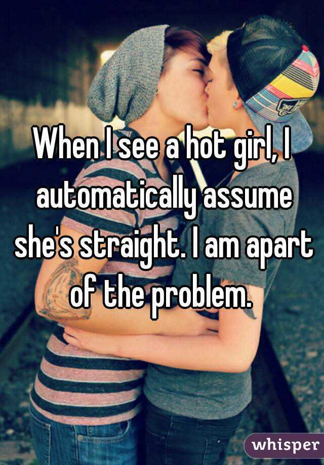When I see a hot girl, I automatically assume she's straight. I am apart of the problem. 
