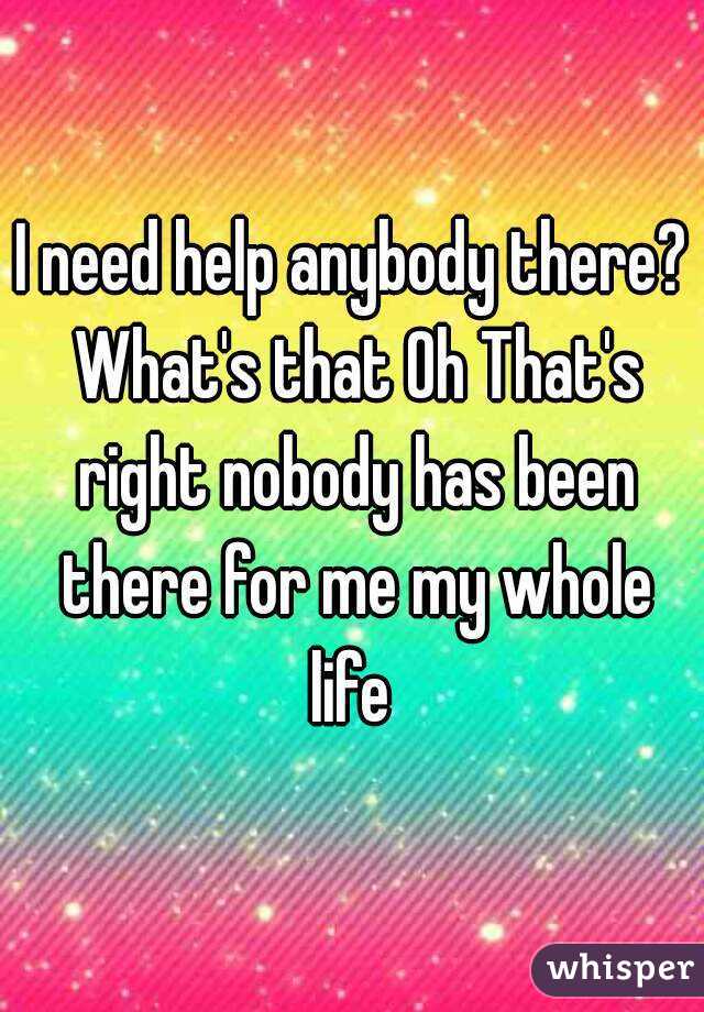 I need help anybody there? What's that Oh That's right nobody has been there for me my whole life 