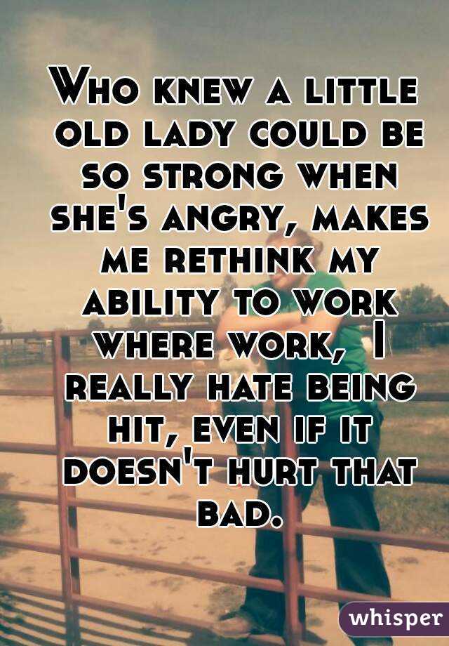 Who knew a little old lady could be so strong when she's angry, makes me rethink my ability to work where work,  I really hate being hit, even if it doesn't hurt that bad.