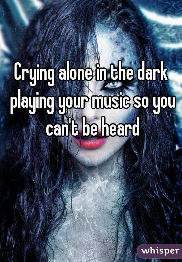Crying alone in the dark playing your music so you can't be heard