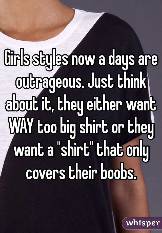 Girls styles now a days are outrageous. Just think about it, they either want WAY too big shirt or they want a "shirt" that only covers their boobs. 
