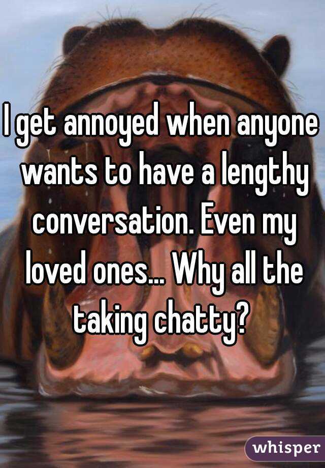 I get annoyed when anyone wants to have a lengthy conversation. Even my loved ones... Why all the taking chatty? 