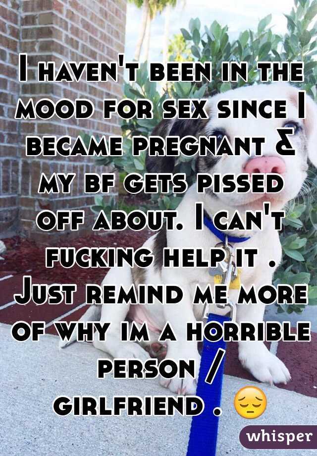 I haven't been in the mood for sex since I became pregnant & my bf gets pissed off about. I can't fucking help it . Just remind me more of why im a horrible person / 
girlfriend . 😔