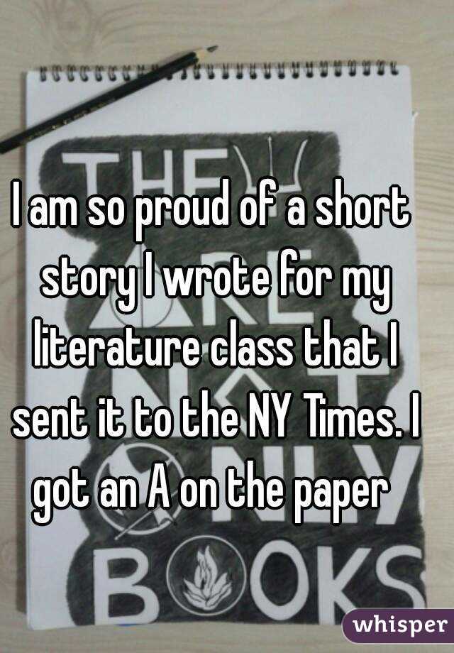 I am so proud of a short story I wrote for my literature class that I sent it to the NY Times. I got an A on the paper 