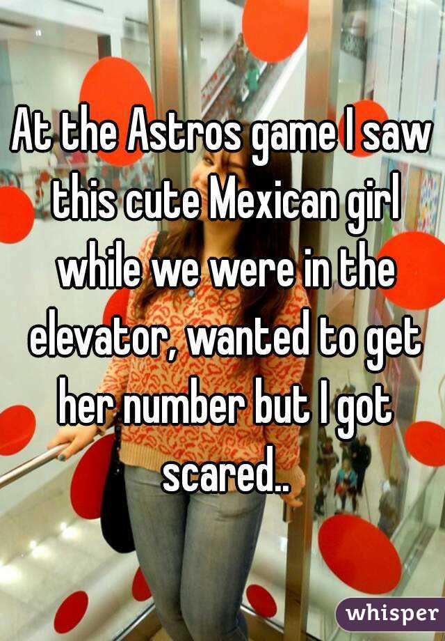 At the Astros game I saw this cute Mexican girl while we were in the elevator, wanted to get her number but I got scared..