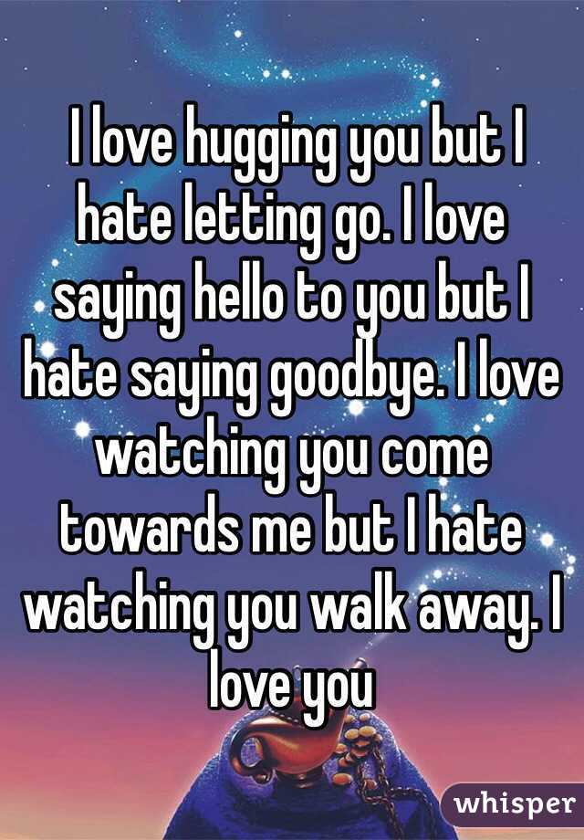  I love hugging you but I hate letting go. I love saying hello to you but I hate saying goodbye. I love watching you come towards me but I hate watching you walk away. I love you