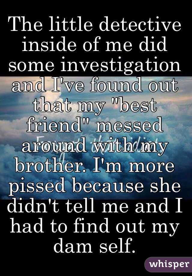 The little detective inside of me did some investigation and I've found out that my "best friend" messed around with my brother. I'm more pissed because she didn't tell me and I had to find out my dam self.