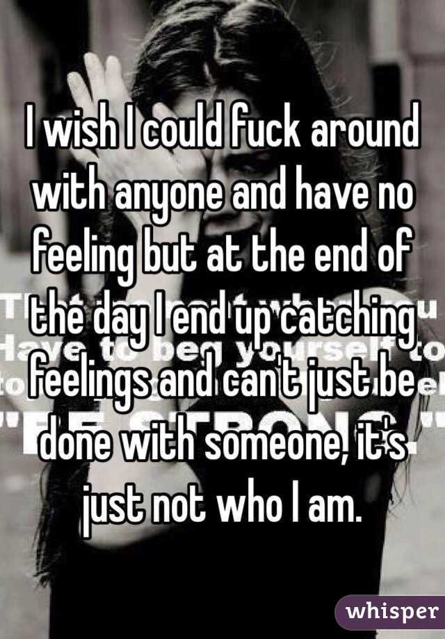 I wish I could fuck around with anyone and have no feeling but at the end of the day I end up catching feelings and can't just be done with someone, it's just not who I am. 