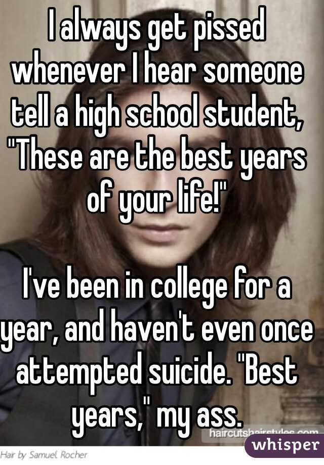 I always get pissed whenever I hear someone tell a high school student, "These are the best years of your life!" 

I've been in college for a year, and haven't even once attempted suicide. "Best years," my ass.