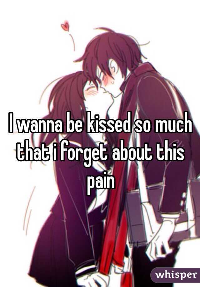 I wanna be kissed so much that i forget about this pain