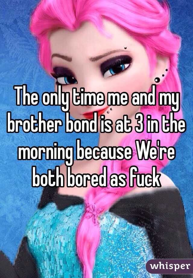 The only time me and my brother bond is at 3 in the morning because We're both bored as fuck