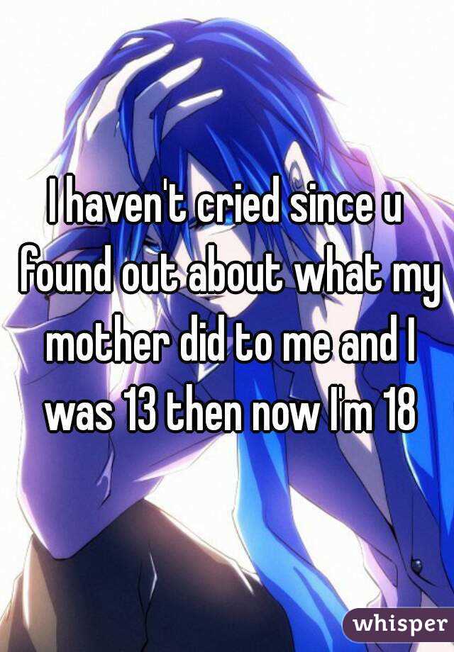 I haven't cried since u found out about what my mother did to me and I was 13 then now I'm 18