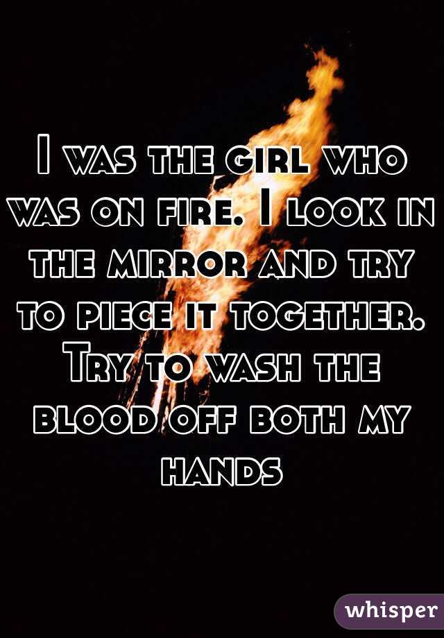 I was the girl who was on fire. I look in the mirror and try to piece it together. Try to wash the blood off both my hands 
