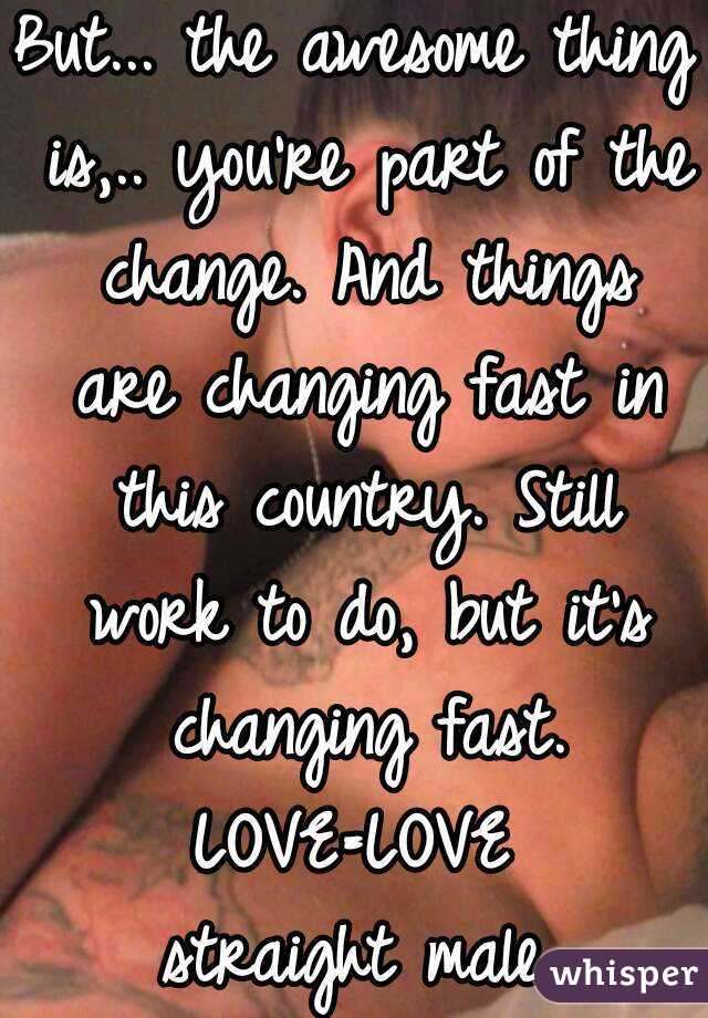 But... the awesome thing is,.. you're part of the change. And things are changing fast in this country. Still work to do, but it's changing fast. LOVE=LOVE 
straight male