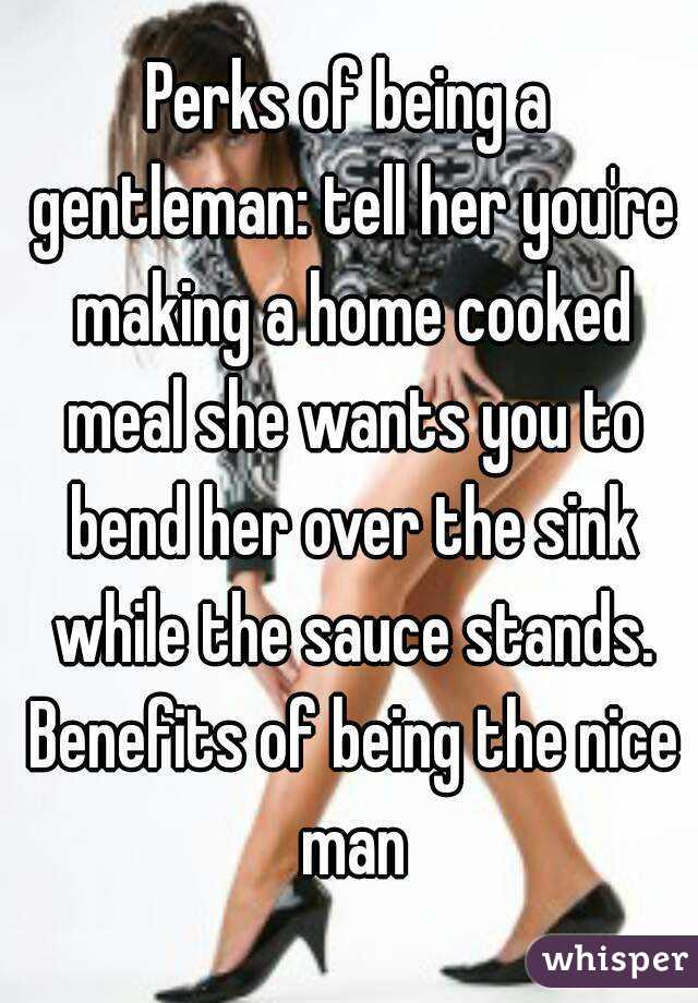 Perks of being a gentleman: tell her you're making a home cooked meal she wants you to bend her over the sink while the sauce stands. Benefits of being the nice man