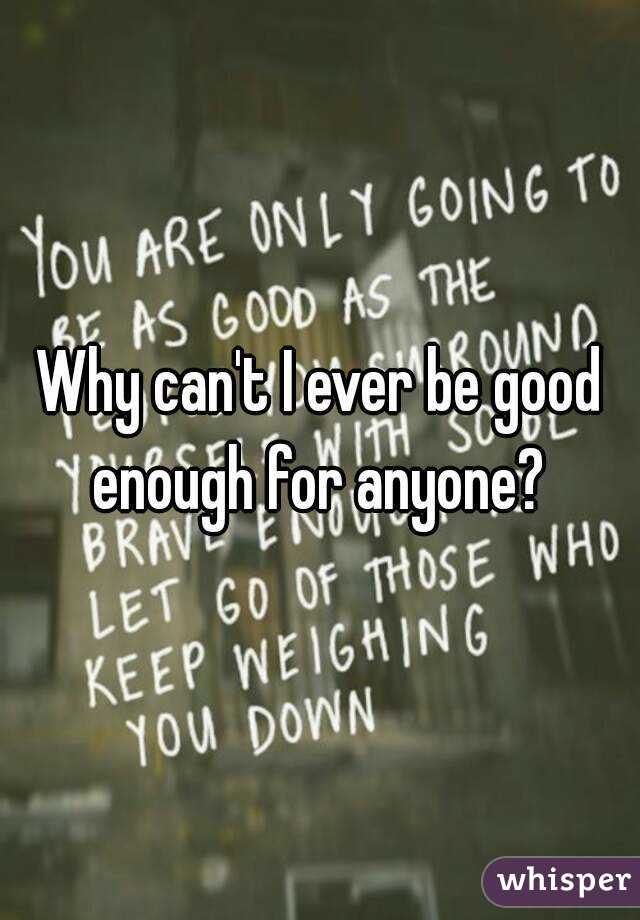 Why can't I ever be good enough for anyone? 