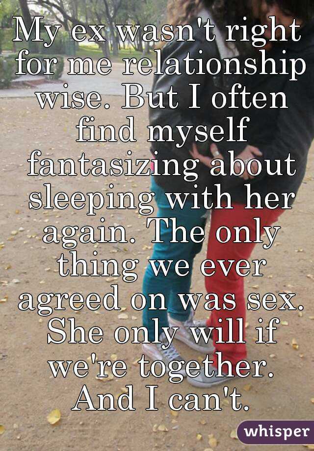 My ex wasn't right for me relationship wise. But I often find myself fantasizing about sleeping with her again. The only thing we ever agreed on was sex. She only will if we're together. And I can't.