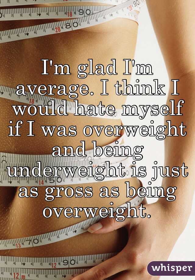 I'm glad I'm average. I think I would hate myself if I was overweight and being underweight is just as gross as being overweight. 