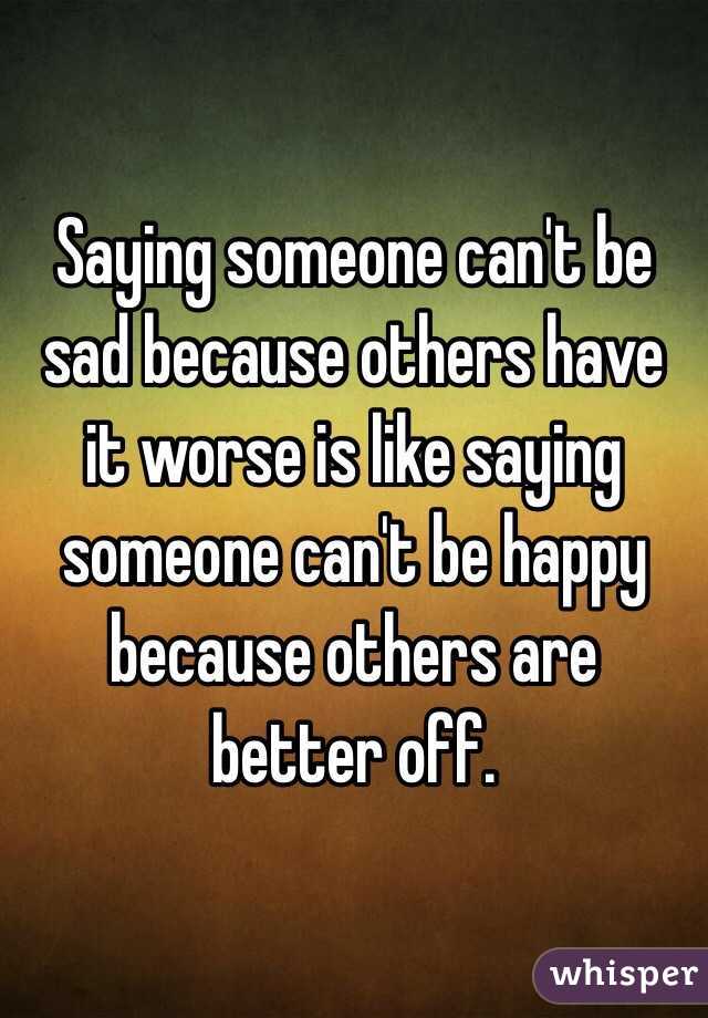 Saying someone can't be sad because others have it worse is like saying someone can't be happy because others are better off.