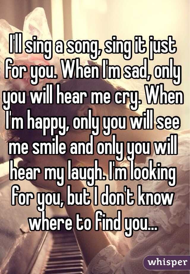 I'll sing a song, sing it just for you. When I'm sad, only you will hear me cry. When I'm happy, only you will see me smile and only you will hear my laugh. I'm looking for you, but I don't know where to find you...