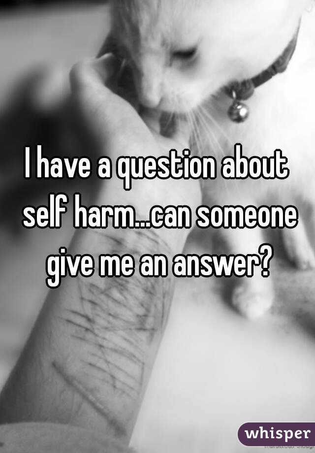 I have a question about self harm...can someone give me an answer?