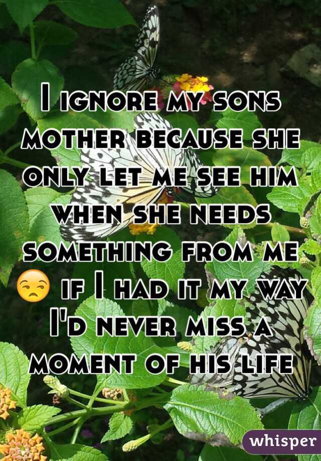I ignore my sons mother because she only let me see him when she needs something from me 😒 if I had it my way I'd never miss a moment of his life 