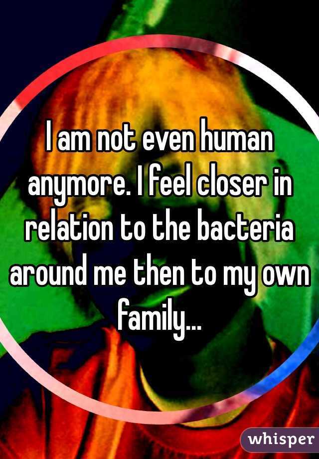 I am not even human anymore. I feel closer in relation to the bacteria around me then to my own family...