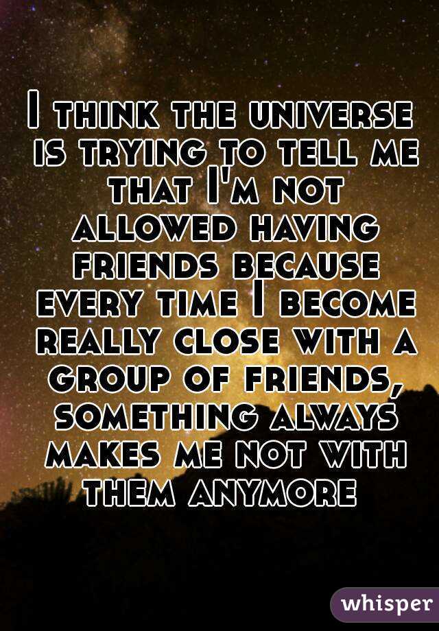 I think the universe is trying to tell me that I'm not allowed having friends because every time I become really close with a group of friends, something always makes me not with them anymore 