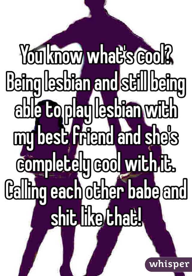 You know what's cool? Being lesbian and still being able to play lesbian with my best friend and she's completely cool with it. Calling each other babe and shit like that!
