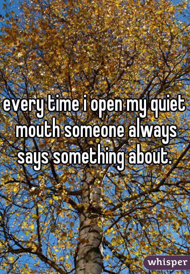 every time i open my quiet mouth someone always says something about. 