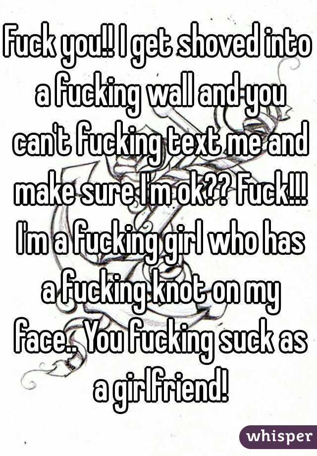 Fuck you!! I get shoved into a fucking wall and you can't fucking text me and make sure I'm ok?? Fuck!!! I'm a fucking girl who has a fucking knot on my face.. You fucking suck as a girlfriend!