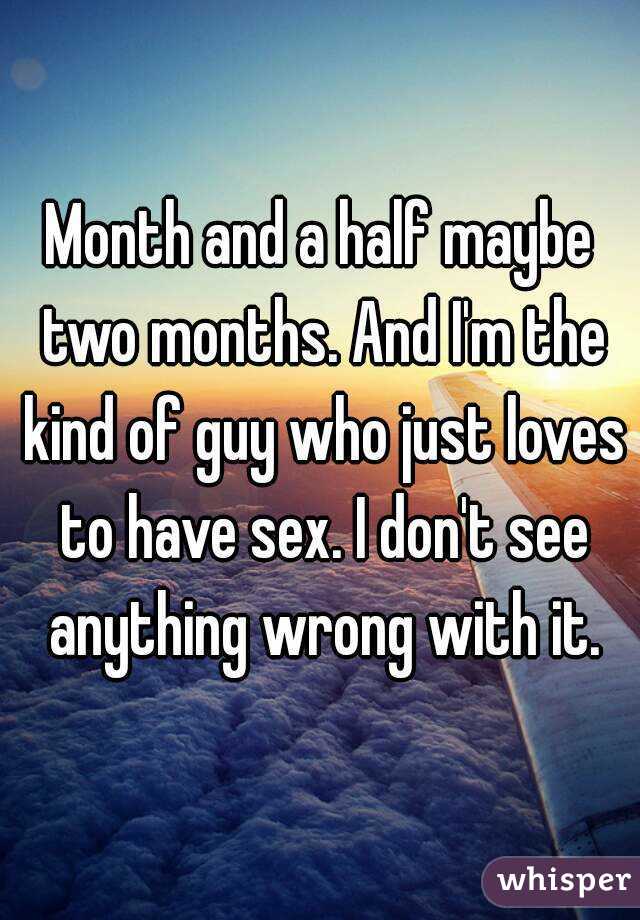 Month and a half maybe two months. And I'm the kind of guy who just loves to have sex. I don't see anything wrong with it.