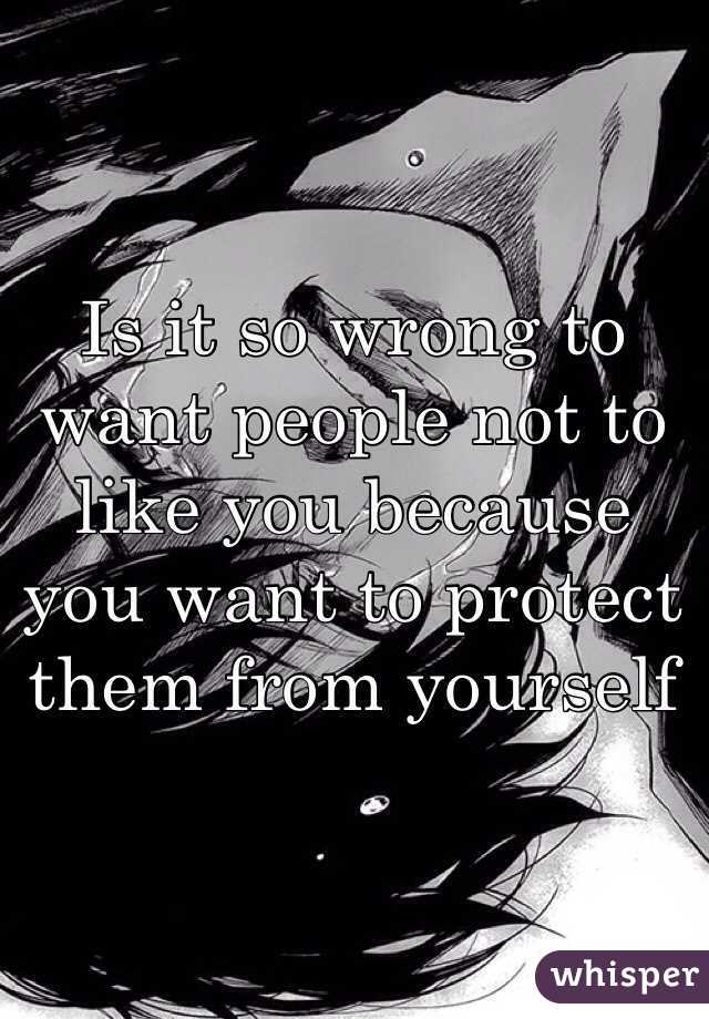 Is it so wrong to want people not to like you because you want to protect them from yourself 