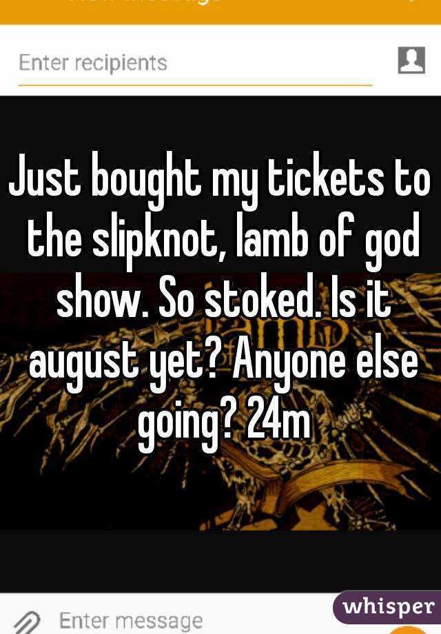 Just bought my tickets to the slipknot, lamb of god show. So stoked. Is it august yet? Anyone else going? 24m
