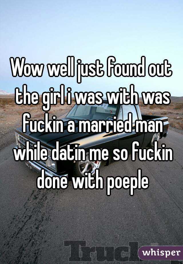 Wow well just found out the girl i was with was fuckin a married man while datin me so fuckin done with poeple