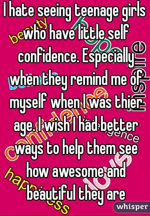 I hate seeing teenage girls who have little self confidence. Especially when they remind me of myself when I was thier age. I wish I had better ways to help them see how awesome and beautiful they are