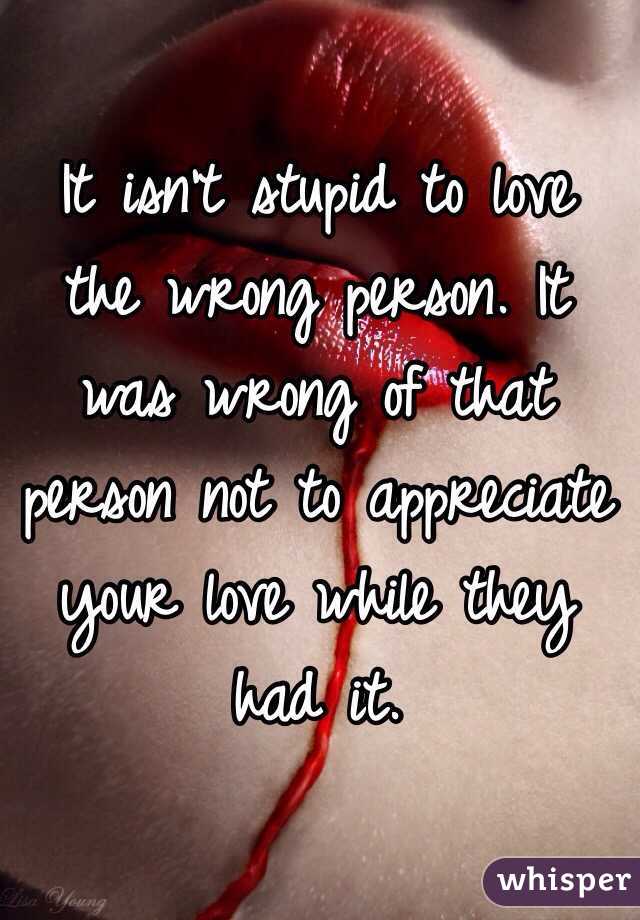 It isn't stupid to love the wrong person. It was wrong of that person not to appreciate your love while they had it.