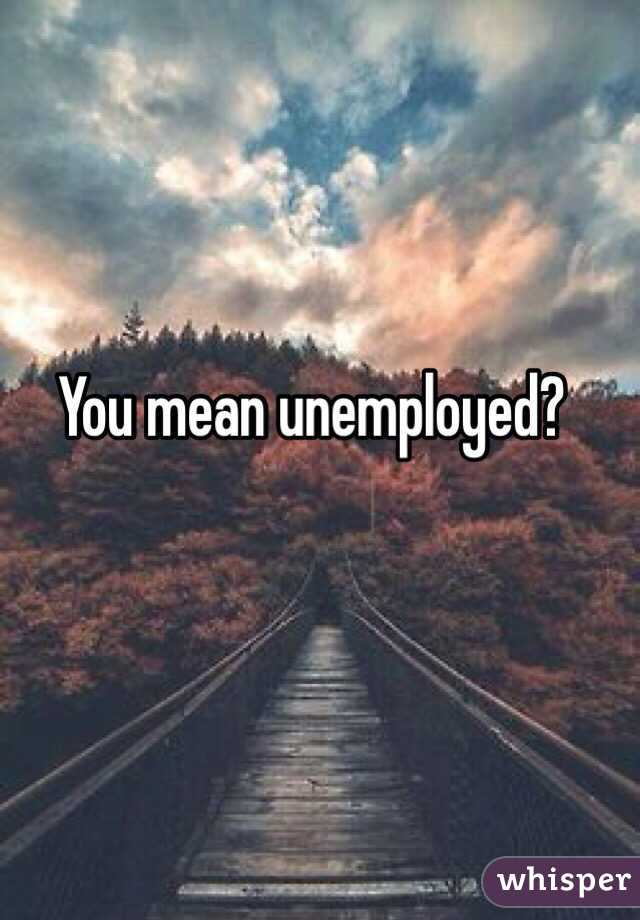 You mean unemployed? 