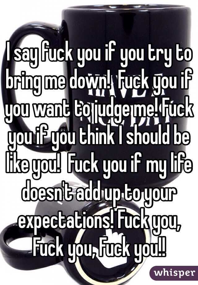 I say fuck you if you try to bring me down!  Fuck you if you want to judge me! Fuck you if you think I should be like you!  Fuck you if my life doesn't add up to your expectations! Fuck you, Fuck you, Fuck you!! 