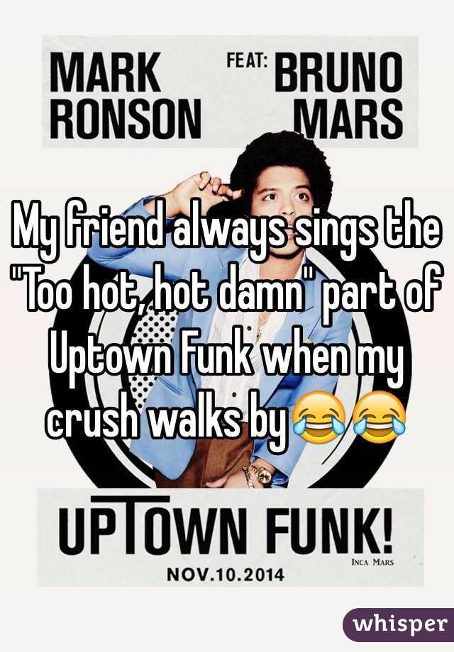 My friend always sings the "Too hot, hot damn" part of Uptown Funk when my crush walks by😂😂