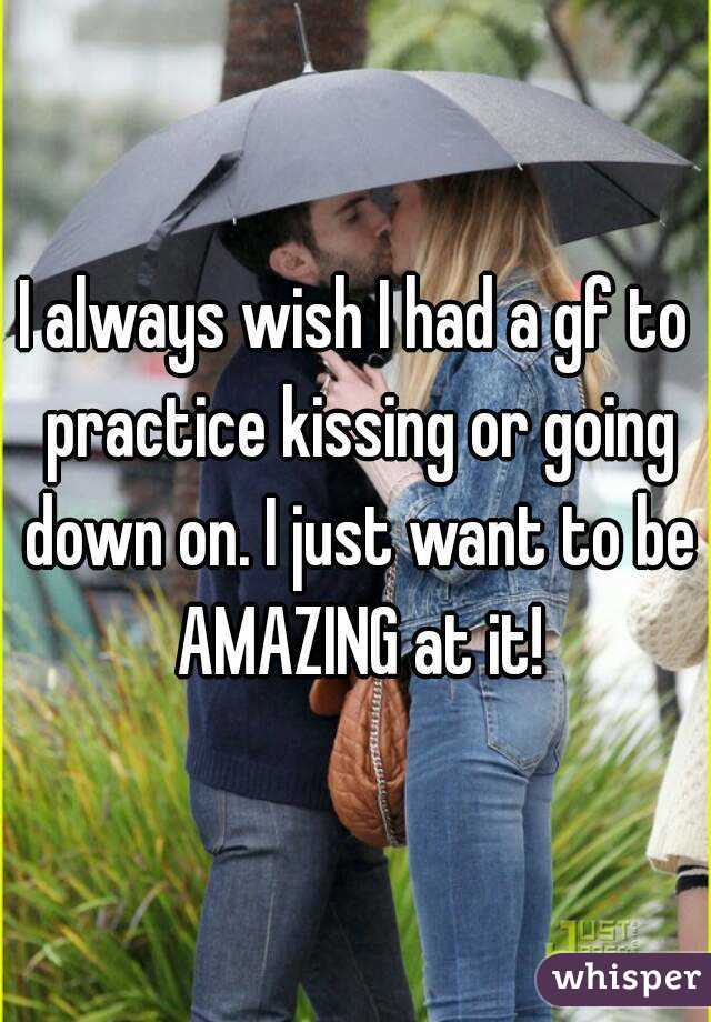 I always wish I had a gf to practice kissing or going down on. I just want to be AMAZING at it!