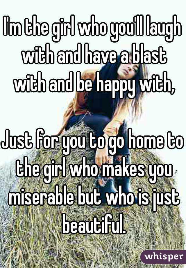 I'm the girl who you'll laugh with and have a blast with and be happy with,

Just for you to go home to the girl who makes you miserable but who is just beautiful.