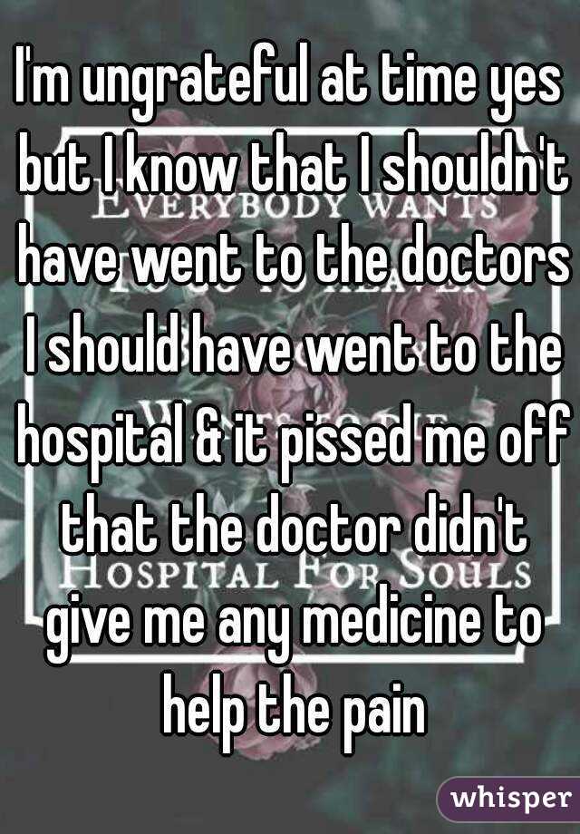 I'm ungrateful at time yes but I know that I shouldn't have went to the doctors I should have went to the hospital & it pissed me off that the doctor didn't give me any medicine to help the pain