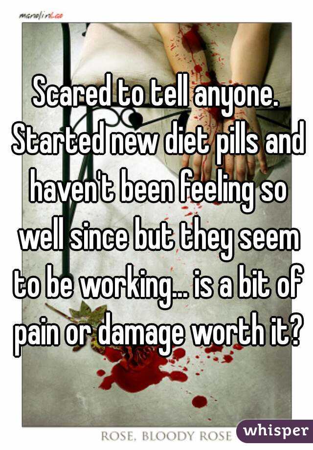 Scared to tell anyone. Started new diet pills and haven't been feeling so well since but they seem to be working... is a bit of pain or damage worth it?