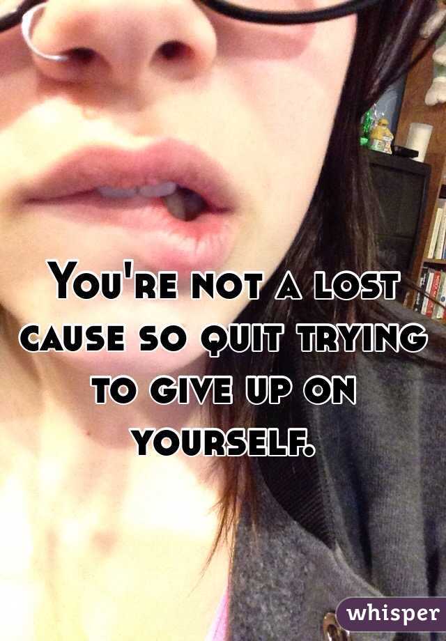 You're not a lost cause so quit trying to give up on yourself.