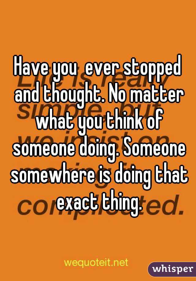 Have you  ever stopped and thought. No matter what you think of someone doing. Someone somewhere is doing that exact thing.