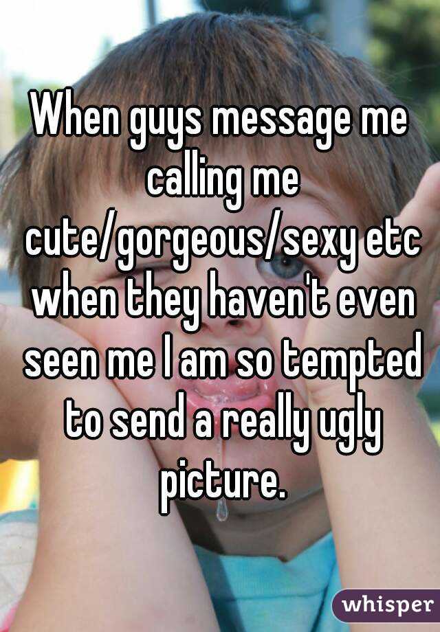 When guys message me calling me cute/gorgeous/sexy etc when they haven't even seen me I am so tempted to send a really ugly picture.