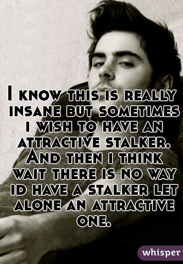 I know this is really insane but sometimes i wish to have an attractive stalker. And then i think wait there is no way id have a stalker let alone an attractive one.
