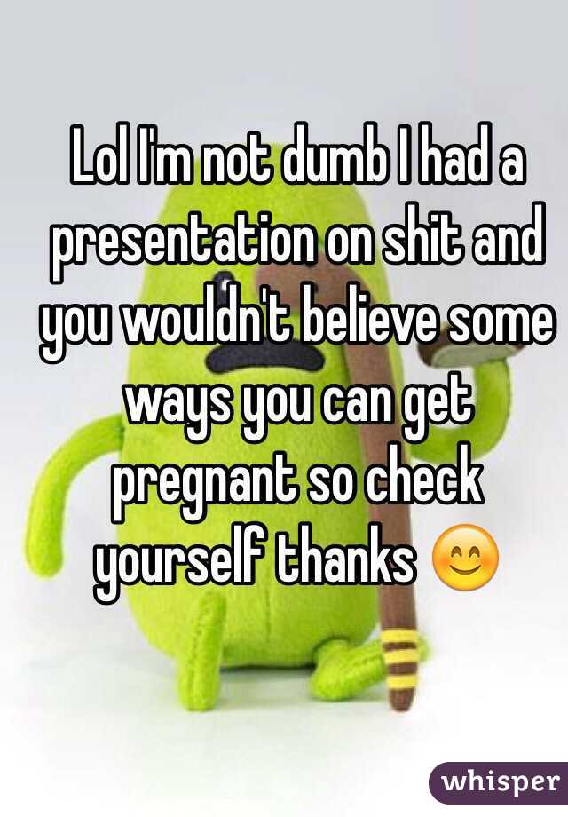 Lol I'm not dumb I had a presentation on shit and you wouldn't believe some ways you can get pregnant so check yourself thanks 😊