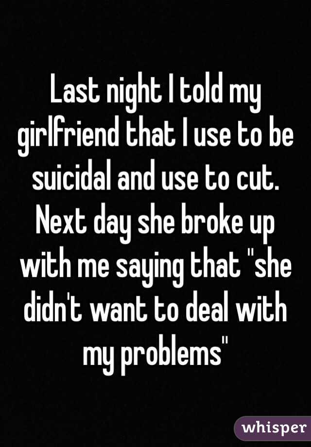 Last night I told my girlfriend that I use to be suicidal and use to cut. Next day she broke up with me saying that "she didn't want to deal with my problems"
